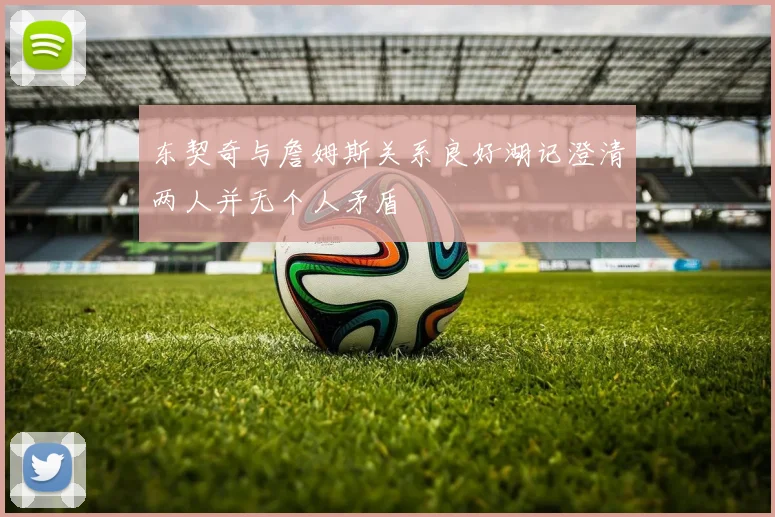 东契奇与詹姆斯关系良好湖记澄清两人并无个人矛盾