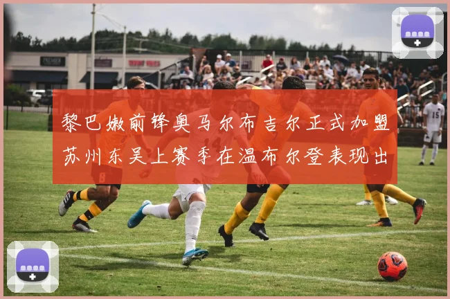黎巴嫩前锋奥马尔布吉尔正式加盟苏州东吴上赛季在温布尔登表现出色