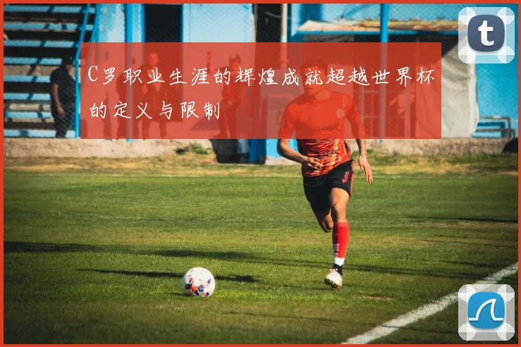 C罗职业生涯的辉煌成就超越世界杯的定义与限制