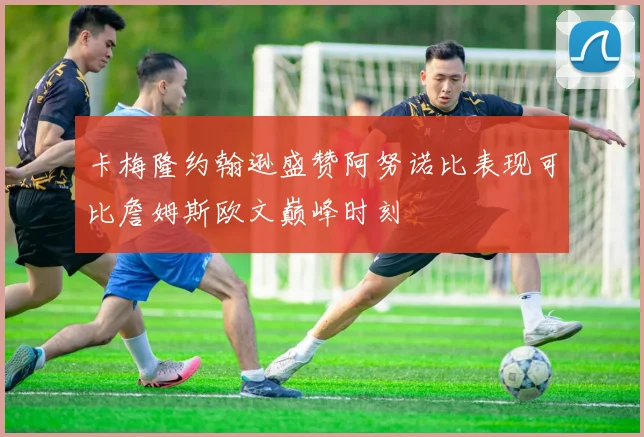 卡梅隆约翰逊盛赞阿努诺比表现可比詹姆斯欧文巅峰时刻