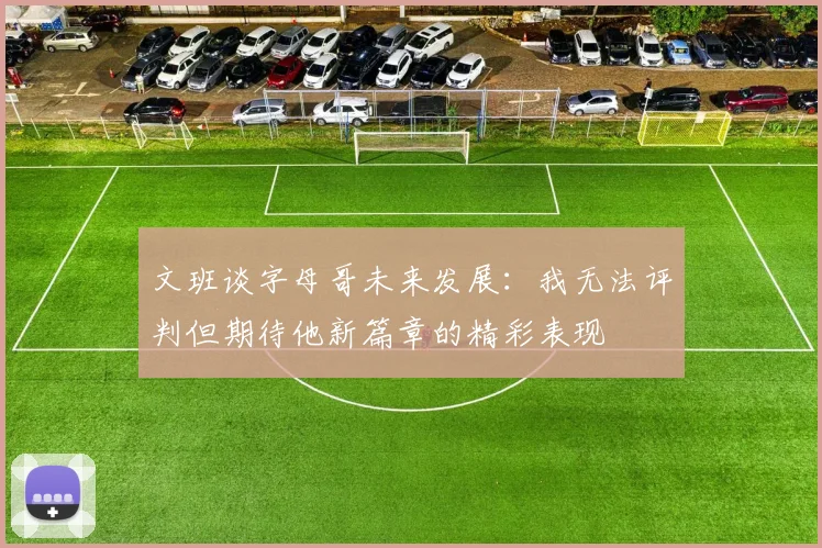 文班谈字母哥未来发展：我无法评判但期待他新篇章的精彩表现