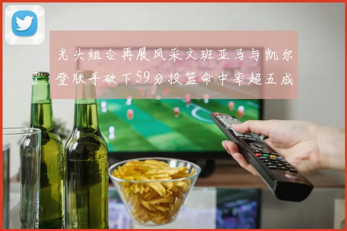 光头组合再展风采文班亚马与凯尔登联手砍下59分投篮命中率超五成