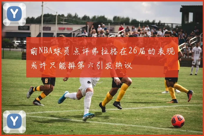 前NBA球员点评弗拉格在26届的表现或许只能排第六引发热议