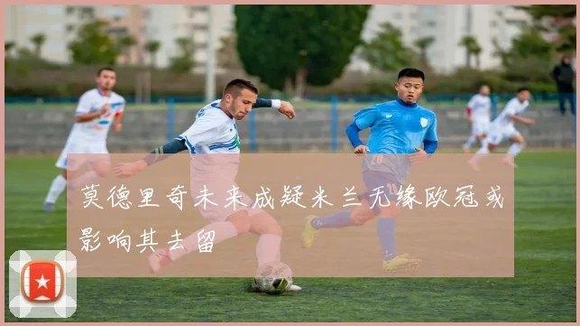 莫德里奇未来成疑米兰无缘欧冠或影响其去留