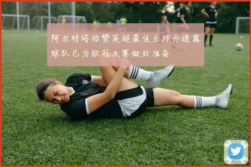 阿尔特塔称赞英超最佳主帅并透露球队已为欧冠决赛做好准备