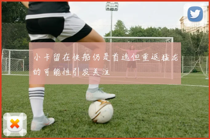 小卡留在快船仍是首选但重返猛龙的可能性引发关注