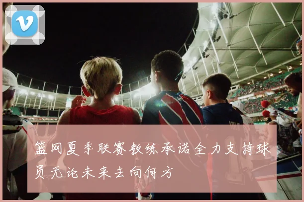 篮网夏季联赛教练承诺全力支持球员无论未来去向何方