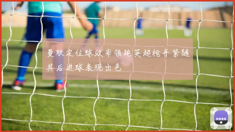 曼联定位球效率领跑英超枪手紧随其后进球表现出色