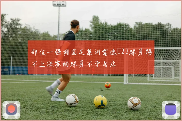 邵佳一强调国足集训需选U23球员踢不上联赛的球员不予考虑