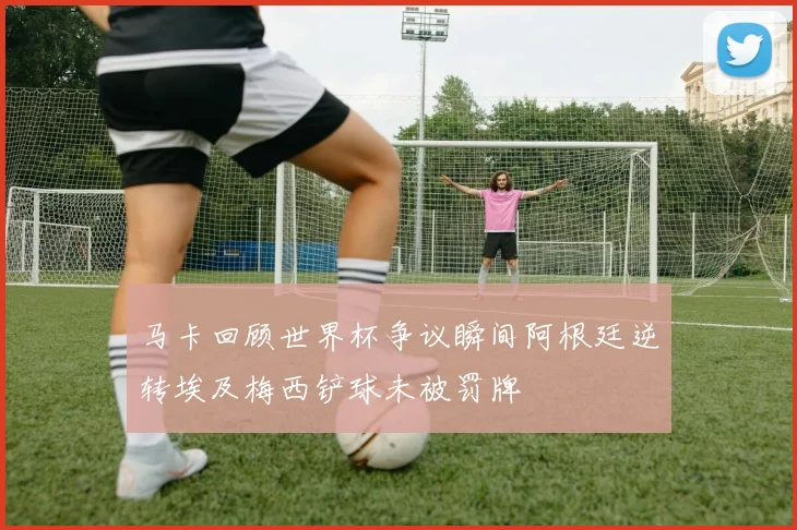 马卡回顾世界杯争议瞬间阿根廷逆转埃及梅西铲球未被罚牌