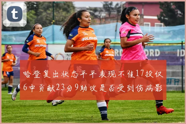哈登复出状态平平表现不佳17投仅6中贡献23分9助攻是否受到伤病影响