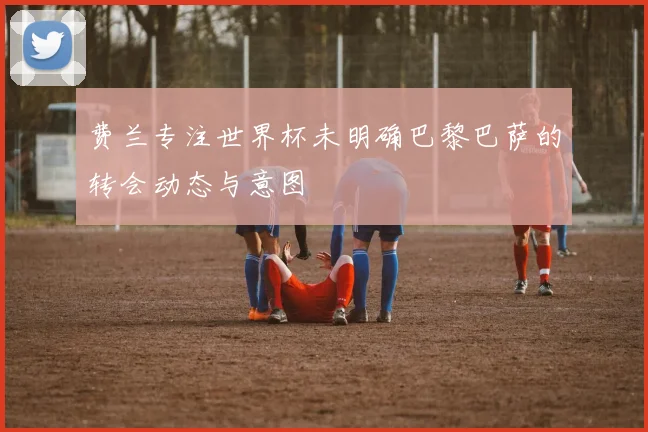 费兰专注世界杯未明确巴黎巴萨的转会动态与意图