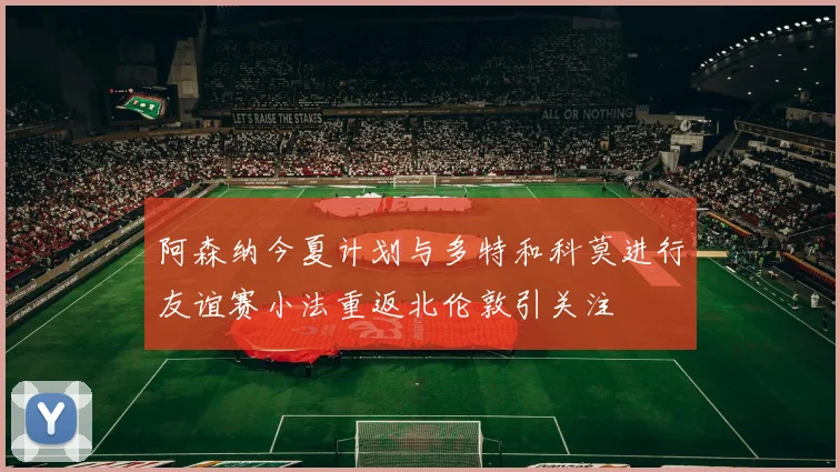 阿森纳今夏计划与多特和科莫进行友谊赛小法重返北伦敦引关注