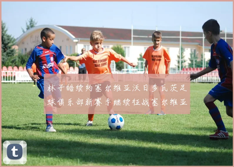 林子皓续约塞尔维亚沃日多瓦茨足球俱乐部新赛季继续征战塞尔维亚甲级联赛