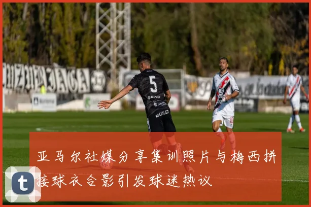 亚马尔社媒分享集训照片与梅西拼接球衣合影引发球迷热议