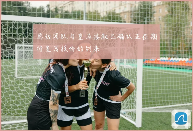 恩佐团队与皇马接触已确认正在期待皇马报价的到来