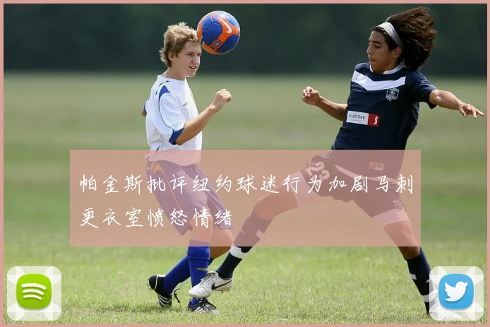帕金斯批评纽约球迷行为加剧马刺更衣室愤怒情绪