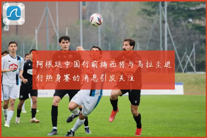 阿根廷中国行前梅西将与乌拉圭进行热身赛的消息引发关注