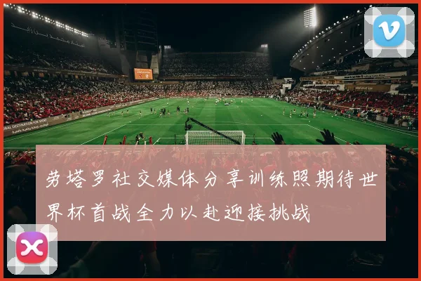 劳塔罗社交媒体分享训练照期待世界杯首战全力以赴迎接挑战