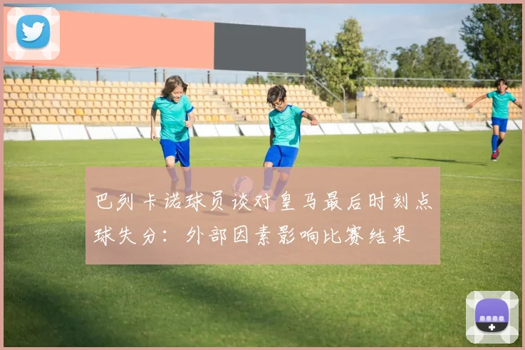 巴列卡诺球员谈对皇马最后时刻点球失分：外部因素影响比赛结果