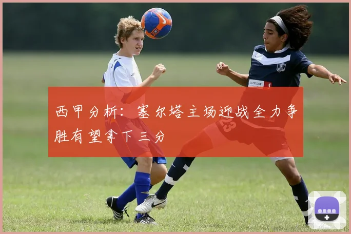 西甲分析：塞尔塔主场迎战全力争胜有望拿下三分