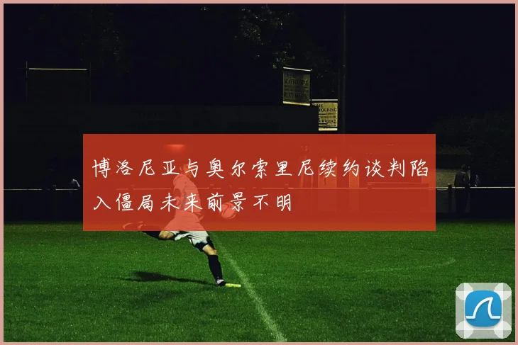 博洛尼亚与奥尔索里尼续约谈判陷入僵局未来前景不明