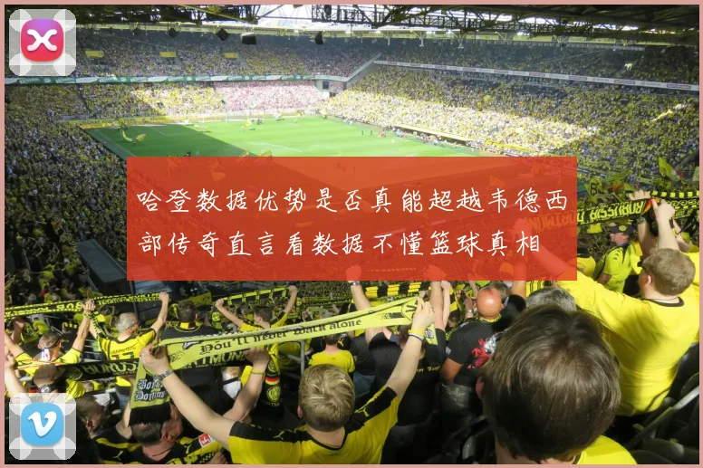 哈登数据优势是否真能超越韦德西部传奇直言看数据不懂篮球真相