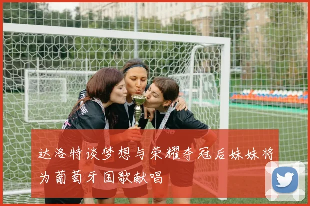达洛特谈梦想与荣耀夺冠后妹妹将为葡萄牙国歌献唱