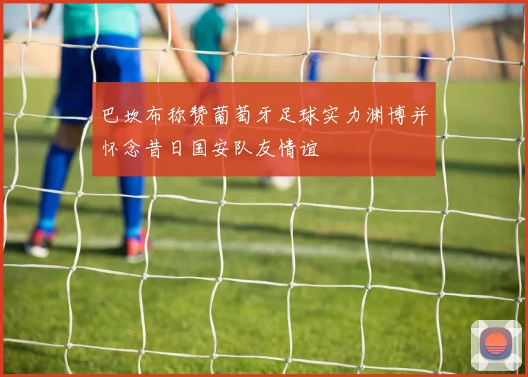 巴坎布称赞葡萄牙足球实力渊博并怀念昔日国安队友情谊