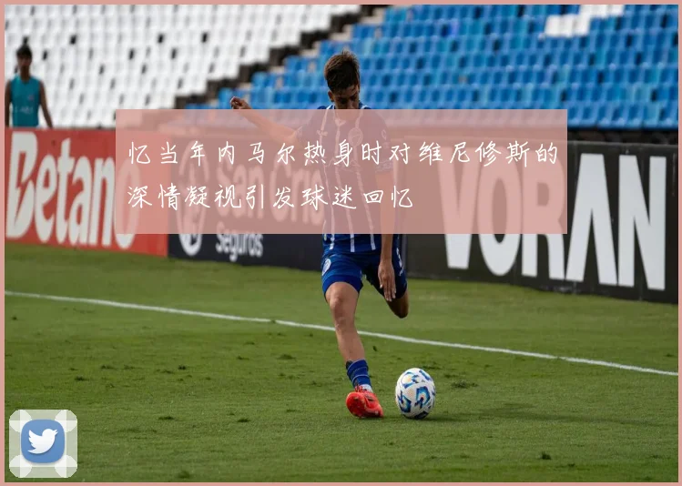 忆当年内马尔热身时对维尼修斯的深情凝视引发球迷回忆